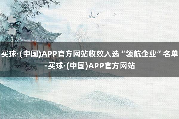 买球·(中国)APP官方网站收效入选“领航企业”名单-买球·(中国)APP官方网站