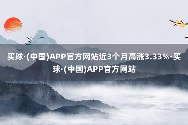 买球·(中国)APP官方网站近3个月高涨3.33%-买球·(中国)APP官方网站