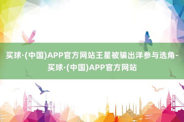 买球·(中国)APP官方网站王星被骗出洋参与选角-买球·(中国)APP官方网站