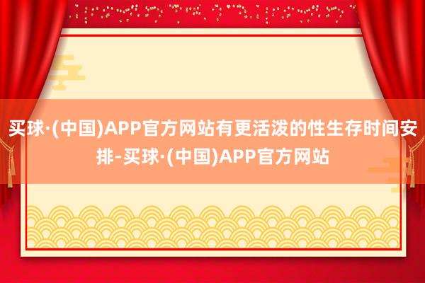 买球·(中国)APP官方网站有更活泼的性生存时间安排-买球·(中国)APP官方网站