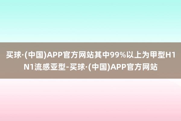 买球·(中国)APP官方网站其中99%以上为甲型H1N1流感亚型-买球·(中国)APP官方网站